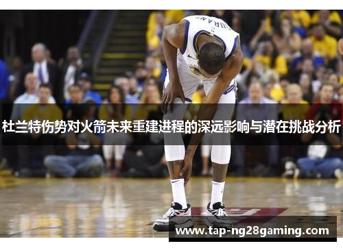 杜兰特伤势对火箭未来重建进程的深远影响与潜在挑战分析