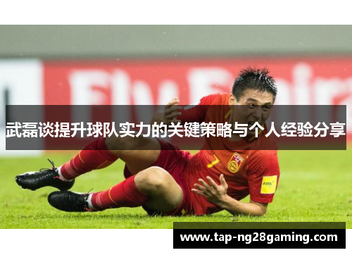 武磊谈提升球队实力的关键策略与个人经验分享