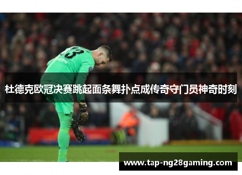 杜德克欧冠决赛跳起面条舞扑点成传奇守门员神奇时刻