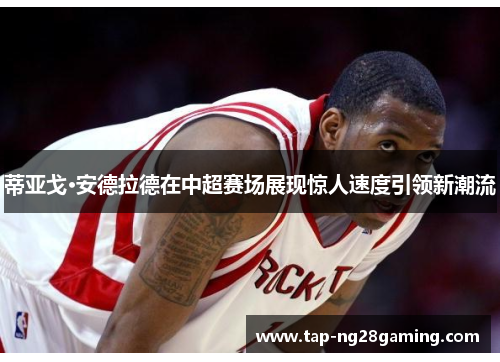 蒂亚戈·安德拉德在中超赛场展现惊人速度引领新潮流